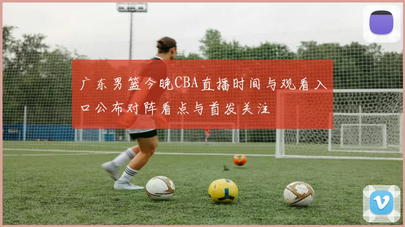 广东男篮今晚CBA直播时间与观看入口公布对阵看点与首发关注