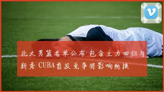 北大男篮名单公布 包含主力回归与新秀 CUBA首发竞争将影响轮换