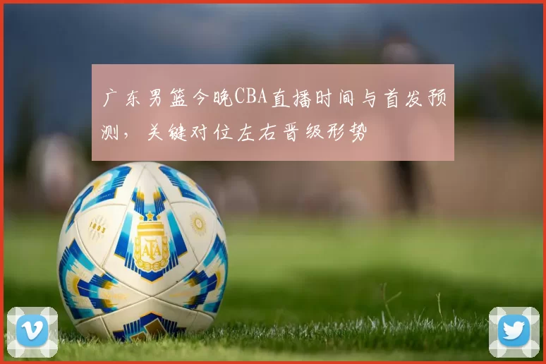 广东男篮今晚CBA直播时间与首发预测，关键对位左右晋级形势