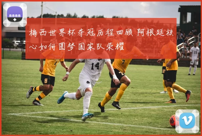 梅西世界杯夺冠历程回顾 阿根廷核心如何圆梦国家队荣耀