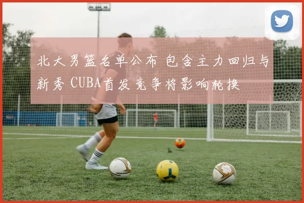 北大男篮名单公布 包含主力回归与新秀 CUBA首发竞争将影响轮换