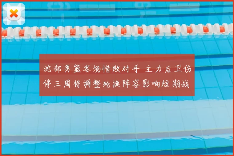 沈部男篮客场惜败对手 主力后卫伤停三周将调整轮换阵容影响短期战绩