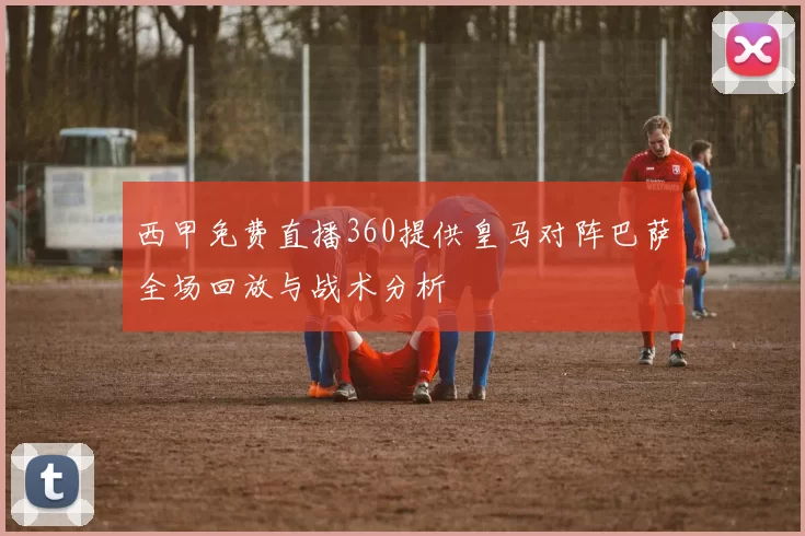 西甲免费直播360提供皇马对阵巴萨全场回放与战术分析