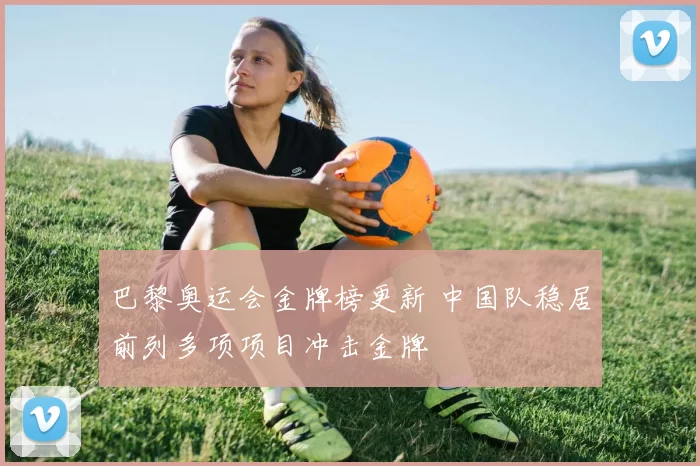 巴黎奥运会金牌榜更新 中国队稳居前列多项项目冲击金牌