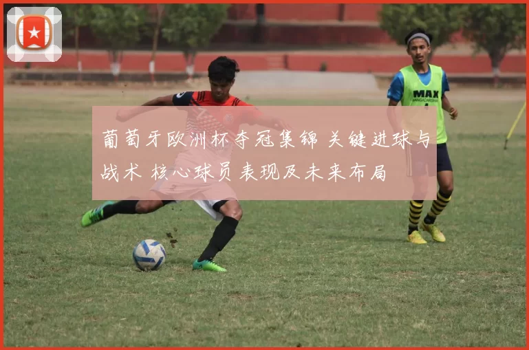 葡萄牙欧洲杯夺冠集锦 关键进球与战术 核心球员表现及未来布局