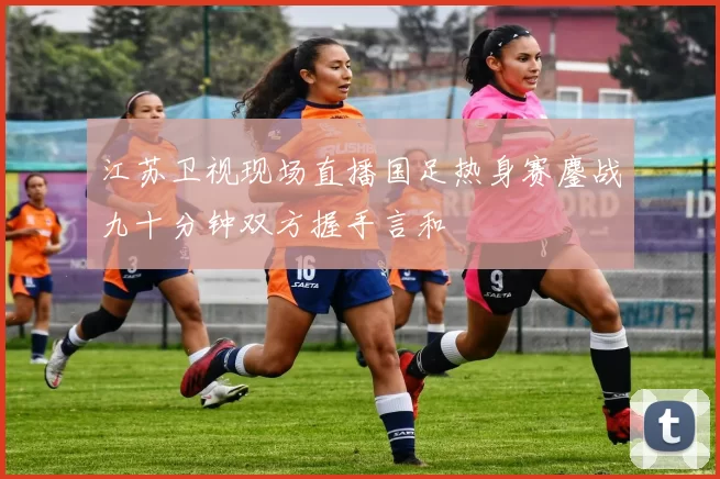 江苏卫视现场直播国足热身赛鏖战九十分钟双方握手言和