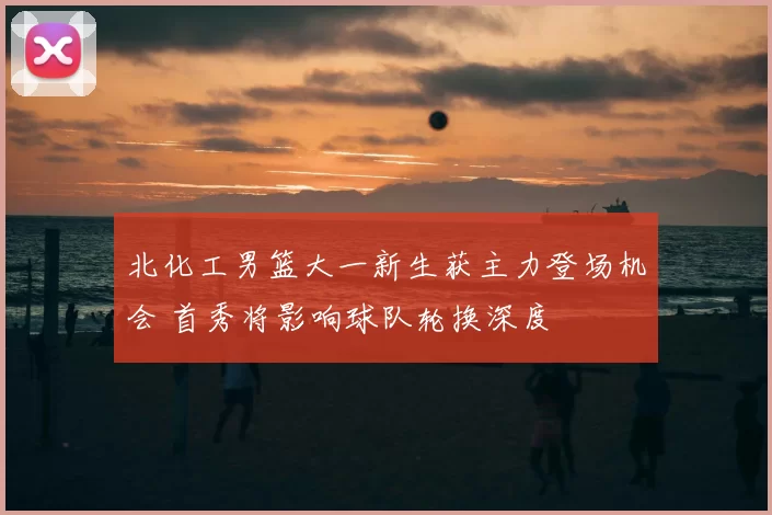 北化工男篮大一新生获主力登场机会 首秀将影响球队轮换深度