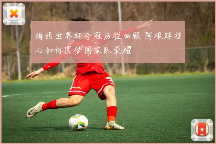 梅西世界杯夺冠历程回顾 阿根廷核心如何圆梦国家队荣耀