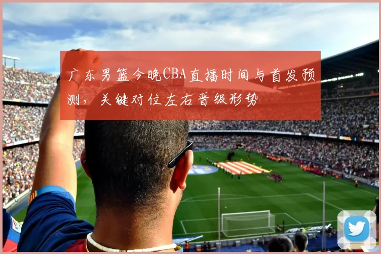 广东男篮今晚CBA直播时间与首发预测，关键对位左右晋级形势