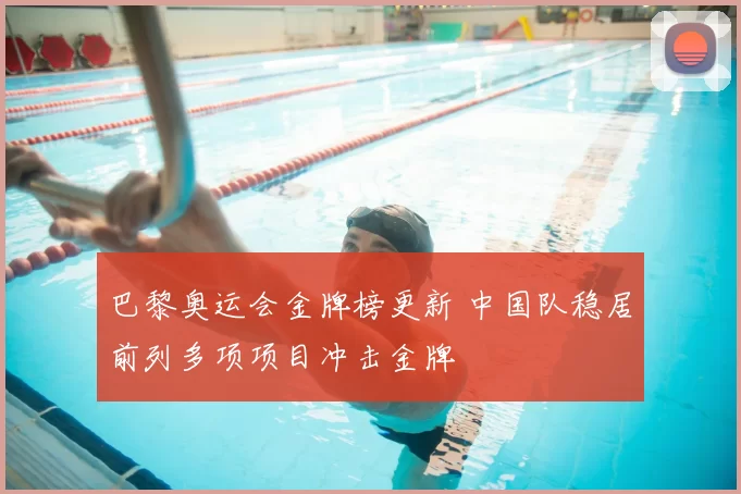 巴黎奥运会金牌榜更新 中国队稳居前列多项项目冲击金牌