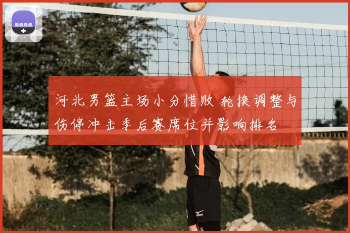 河北男篮主场小分惜败 轮换调整与伤停冲击季后赛席位并影响排名
