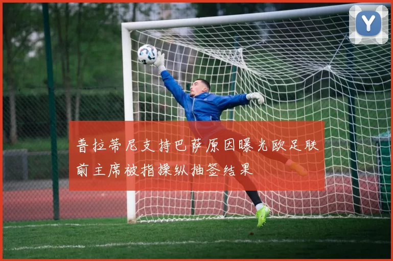 普拉蒂尼支持巴萨原因曝光欧足联前主席被指操纵抽签结果