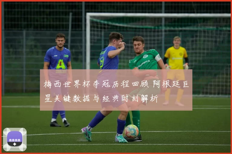 梅西世界杯夺冠历程回顾 阿根廷巨星关键数据与经典时刻解析