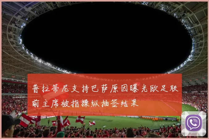普拉蒂尼支持巴萨原因曝光欧足联前主席被指操纵抽签结果
