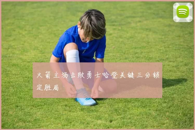 火箭主场击败勇士哈登关键三分锁定胜局