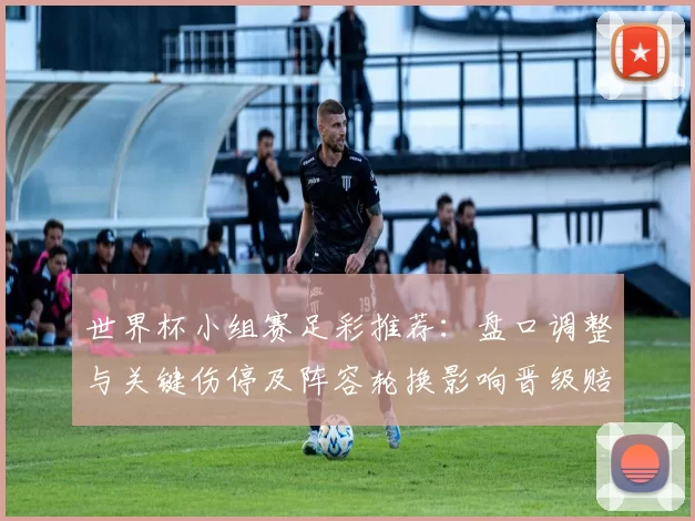 世界杯小组赛足彩推荐：盘口调整与关键伤停及阵容轮换影响晋级赔率