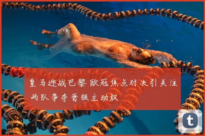 皇马迎战巴黎 欧冠焦点对决引关注 两队争夺晋级主动权